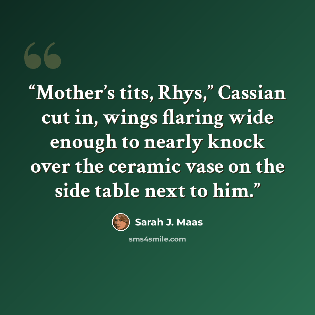 “Mother’s tits, Rhys,” Cassian cut in, wings flaring wide enough to nearly knock over the ceramic vase on the side table next to him.” quote by Sarah J. Maas