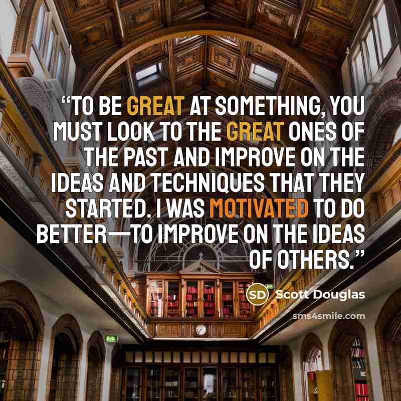 “To be great at something, you must look to the great ones of the past and improve on the ideas and techniques that they started. I was motivated to do better—to improve on the ideas of others.” quote by Scott Douglas
