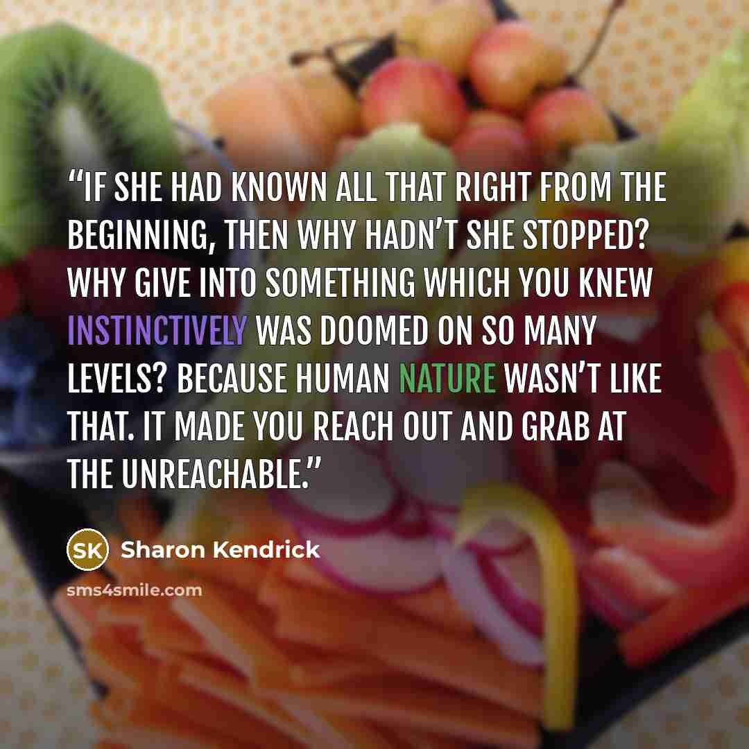 “If she had known all that right from the beginning, then why hadn’t she stopped? Why give into something which you knew instinctively was doomed on so many levels? Because human nature wasn’t like that. It made you reach out and grab at the unreachable.” quote by Sharon Kendrick