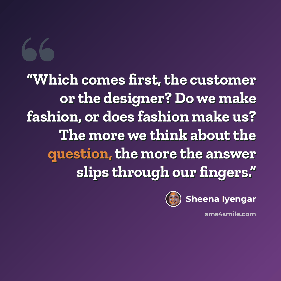 “Which comes first, the customer or the designer? Do we make fashion, or does fashion make us? The more we think about the question, the more the answer slips through our fingers.” quote by Sheena Iyengar