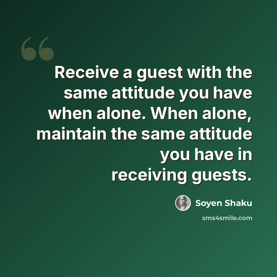 “Receive a guest with the same attitude you have when alone. When alone, maintain the same attitude you have in receiving guests.” quote by Soyen Shaku