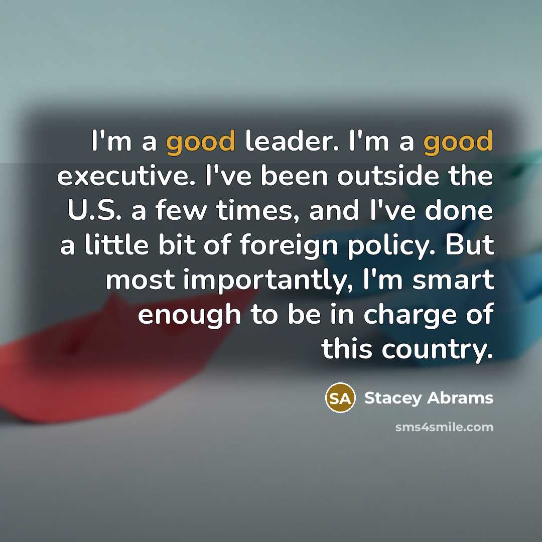“I'm a good leader. I'm a good executive. I've been outside the U.S. a few times, and I've done a little bit of foreign policy. But most importantly, I'm smart enough to be in charge of this country.” quote by Stacey Abrams