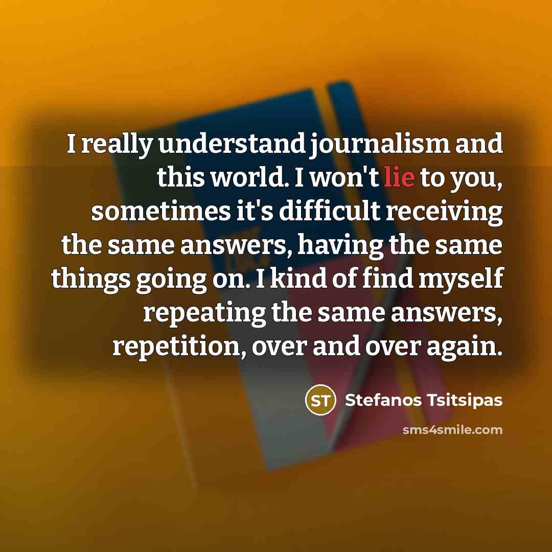 “I really understand journalism and this world. I won't lie to you, sometimes it's difficult receiving the same answers, having the same things going on. I kind of find myself repeating the same answers, repetition, over and over again.” quote by Stefanos Tsitsipas