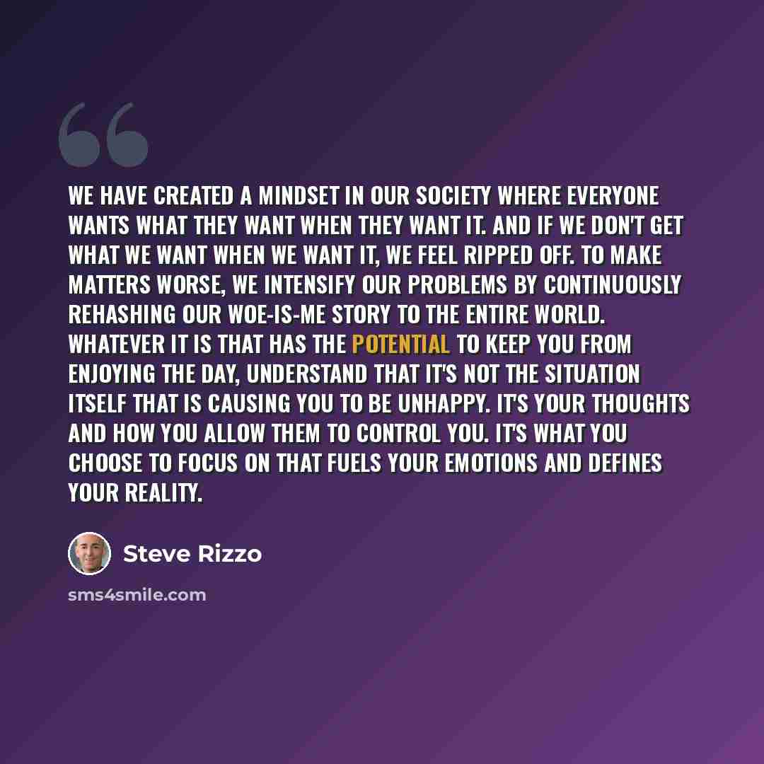 “We have created a mindset in our society where everyone wants what they want when they want it. And if we don't get what we want when we want it, we feel ripped off. To make matters worse, we intensify our problems by continuously rehashing our woe-is-me story to the entire world. Whatever it is…” quote by Steve Rizzo