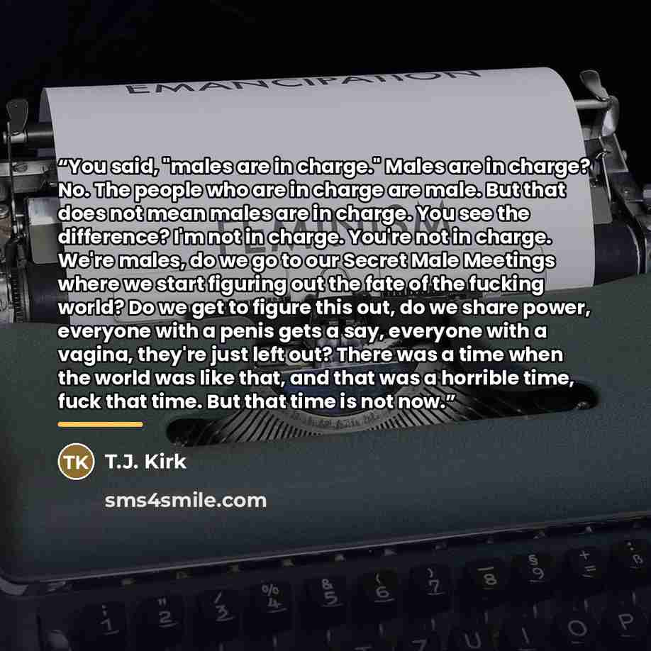 “You said, "males are in charge." Males are in charge? No. The people who are in charge are male. But that does not mean males are in charge. You see the difference? I'm not in charge. You're not in charge. We're males, do we go to our Secret Male Meetings where we start figuring out the fate of…” quote by T.J. Kirk