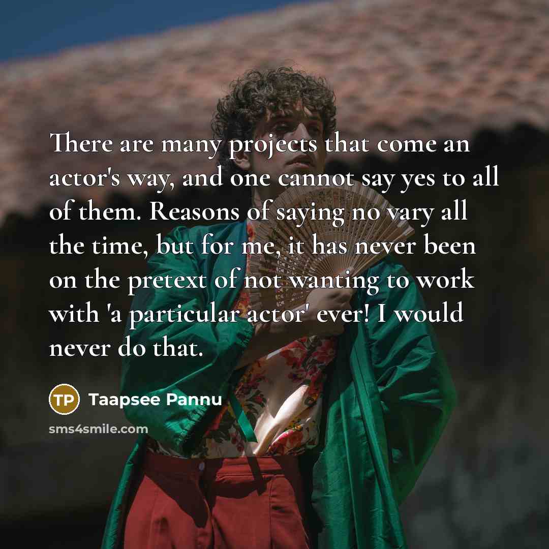 “There are many projects that come an actor's way, and one cannot say yes to all of them. Reasons of saying no vary all the time, but for me, it has never been on the pretext of not wanting to work with 'a particular actor' ever! I would never do that.” quote by Taapsee Pannu
