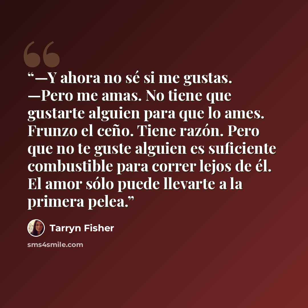 “—Y ahora no sé si me gustas. —Pero me amas. No tiene que gustarte alguien para que lo ames. Frunzo el ceño. Tiene razón. Pero que no te guste alguien es suficiente combustible para correr lejos de él. El amor sólo puede llevarte a la primera pelea.” quote by Tarryn Fisher