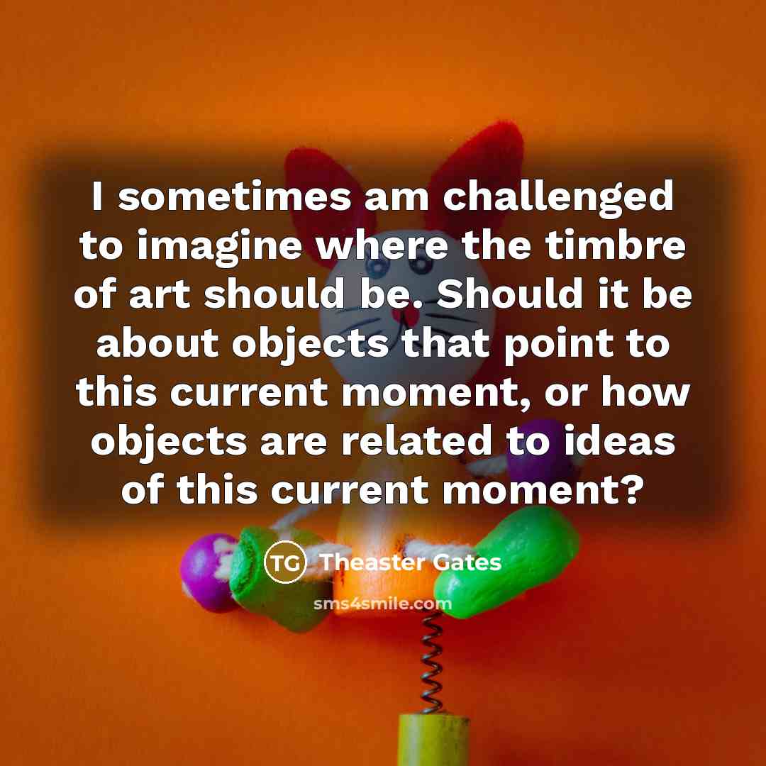 “I sometimes am challenged to imagine where the timbre of art should be. Should it be about objects that point to this current moment, or how objects are related to ideas of this current moment?” quote by Theaster Gates