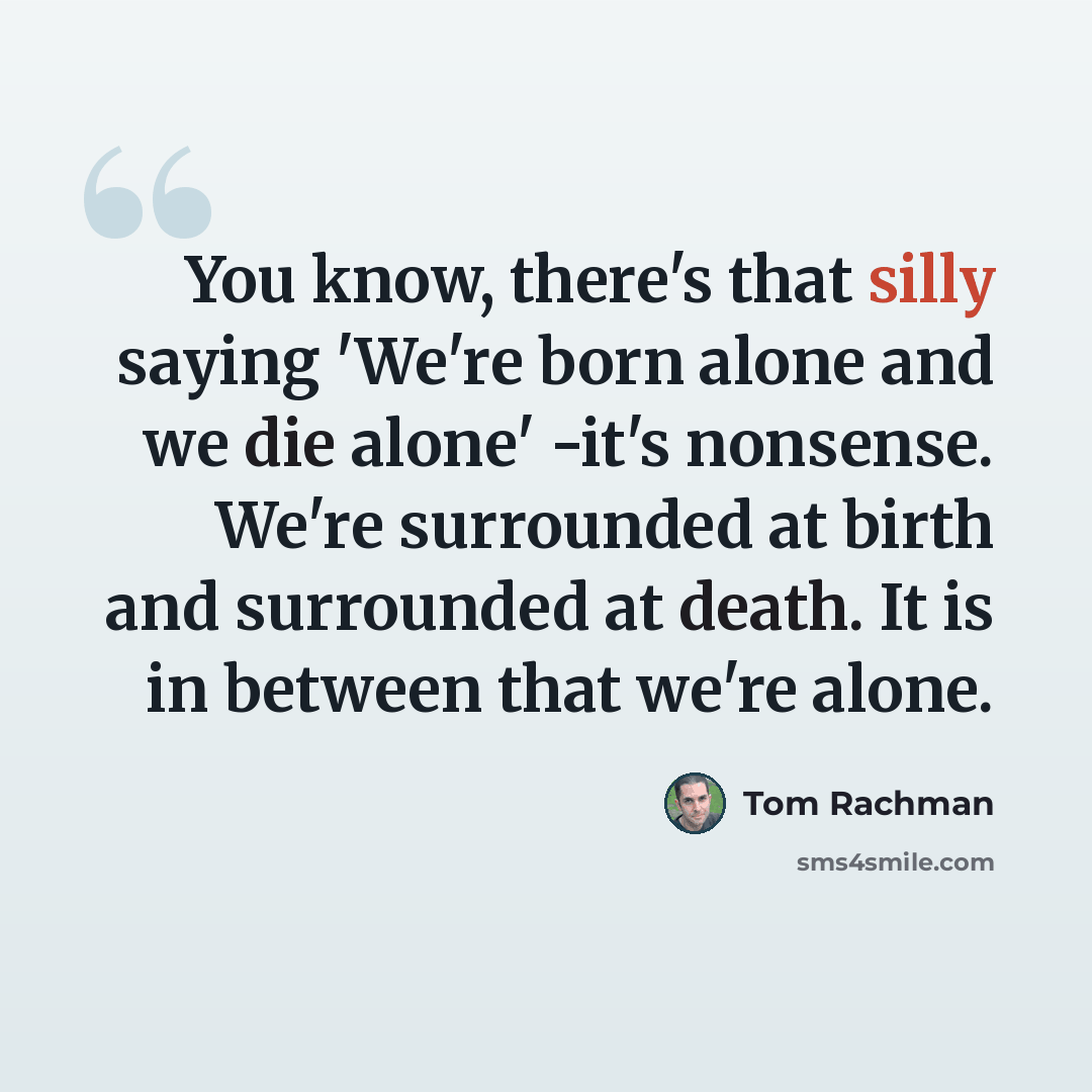 “You know, there's that silly saying 'We're born alone and we die alone' -it's nonsense. We're surrounded at birth and surrounded at death. It is in between that we're alone.” quote by Tom Rachman