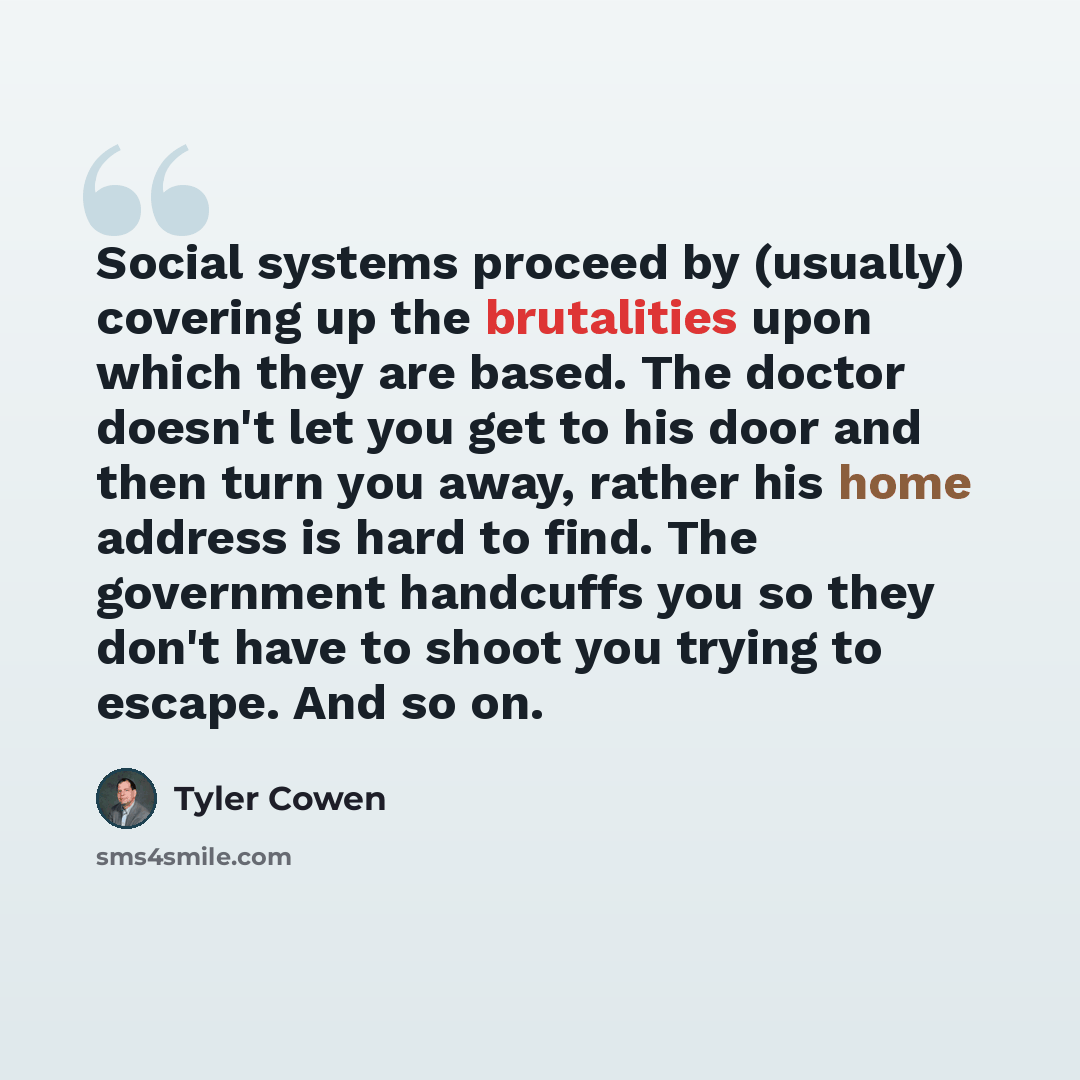 “Social systems proceed by (usually) covering up the brutalities upon which they are based. The doctor doesn't let you get to his door and then turn you away, rather his home address is hard to find. The government handcuffs you so they don't have to shoot you trying to escape. And so on.” quote by Tyler Cowen