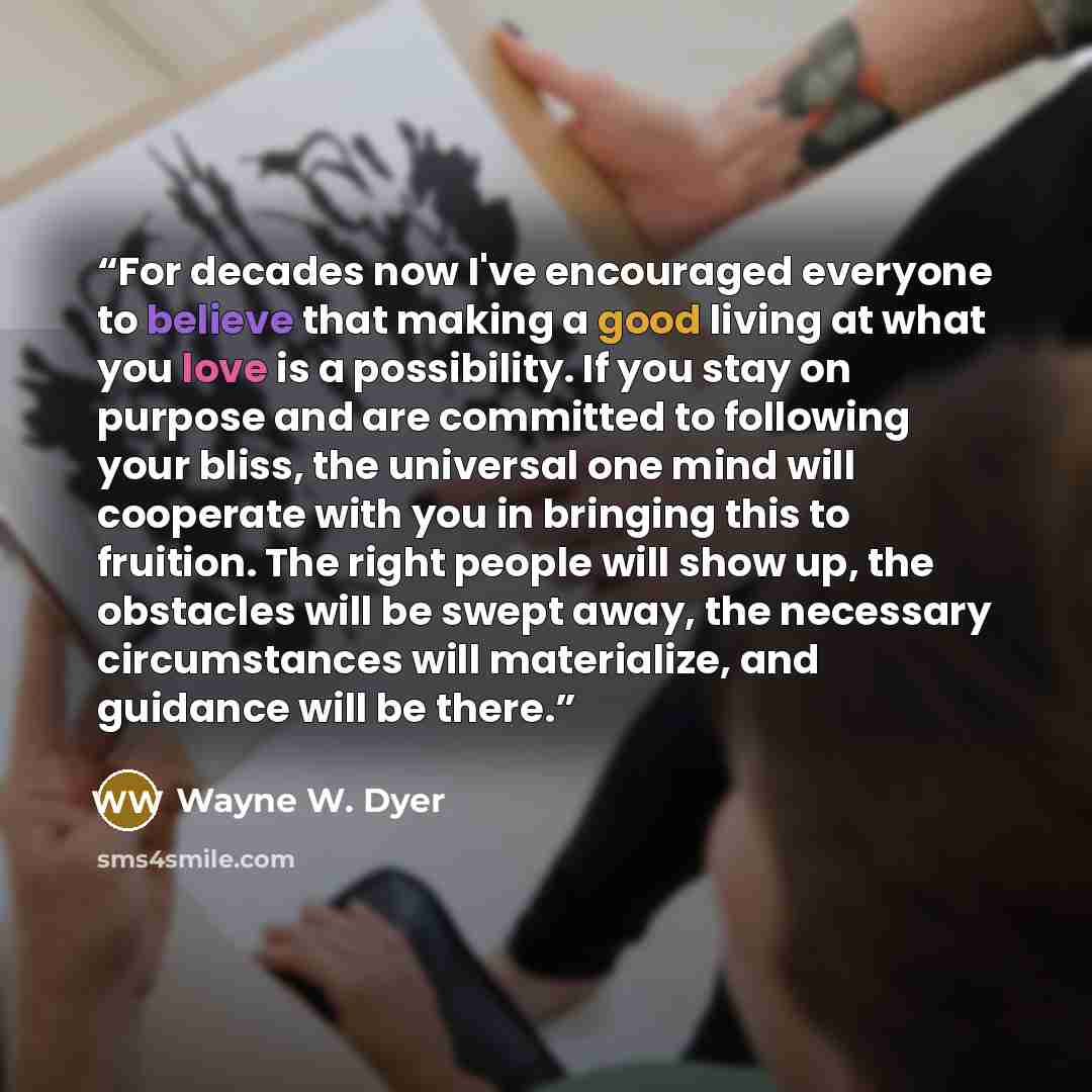 “For decades now I've encouraged everyone to believe that making a good living at what you love is a possibility. If you stay on purpose and are committed to following your bliss, the universal one mind will cooperate with you in bringing this to fruition. The right people will show up, the…” quote by Wayne W. Dyer