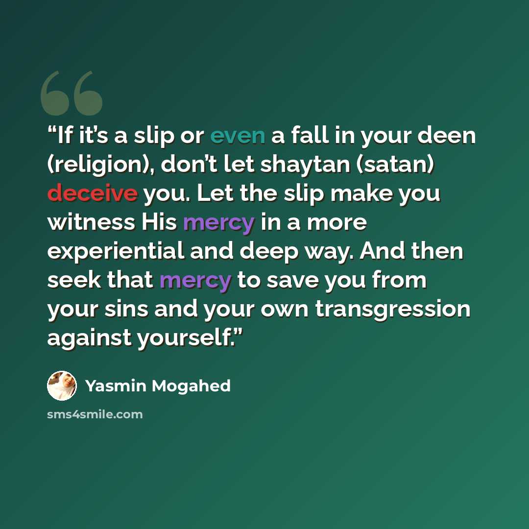 “If it’s a slip or even a fall in your deen (religion), don’t let shaytan (satan) deceive you. Let the slip make you witness His mercy in a more experiential and deep way. And then seek that mercy to save you from your sins and your own transgression against yourself.” quote by Yasmin Mogahed