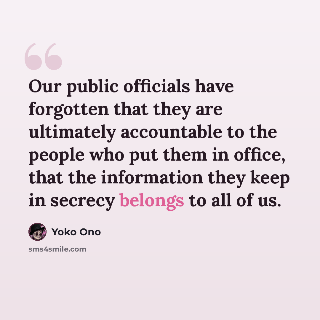 “Our public officials have forgotten that they are ultimately accountable to the people who put them in office, that the information they keep in secrecy belongs to all of us.” quote by Yoko Ono
