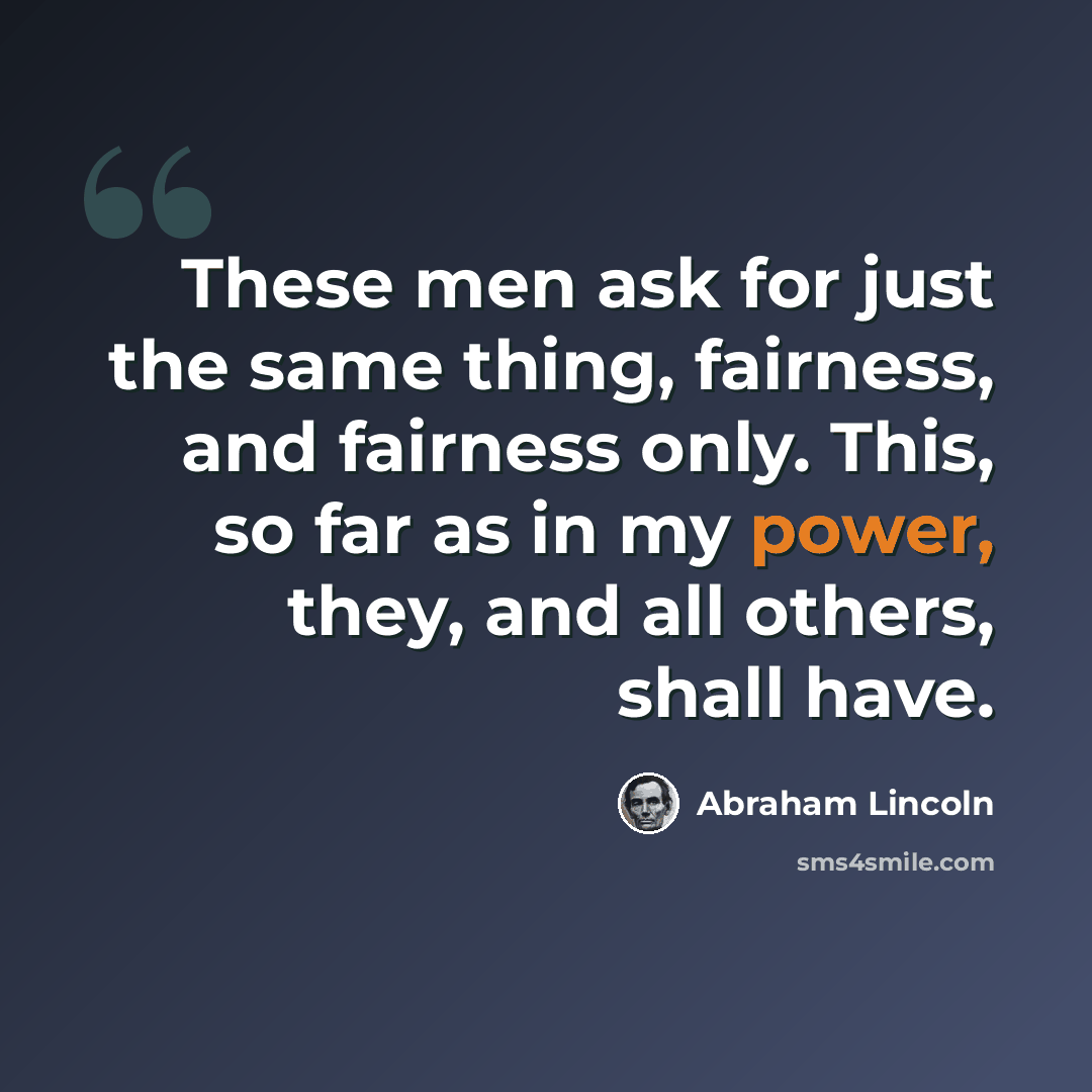 “These men ask for just the same thing, fairness, and fairness only. This, so far as in my power, they, and all others, shall have.” quote by Abraham Lincoln