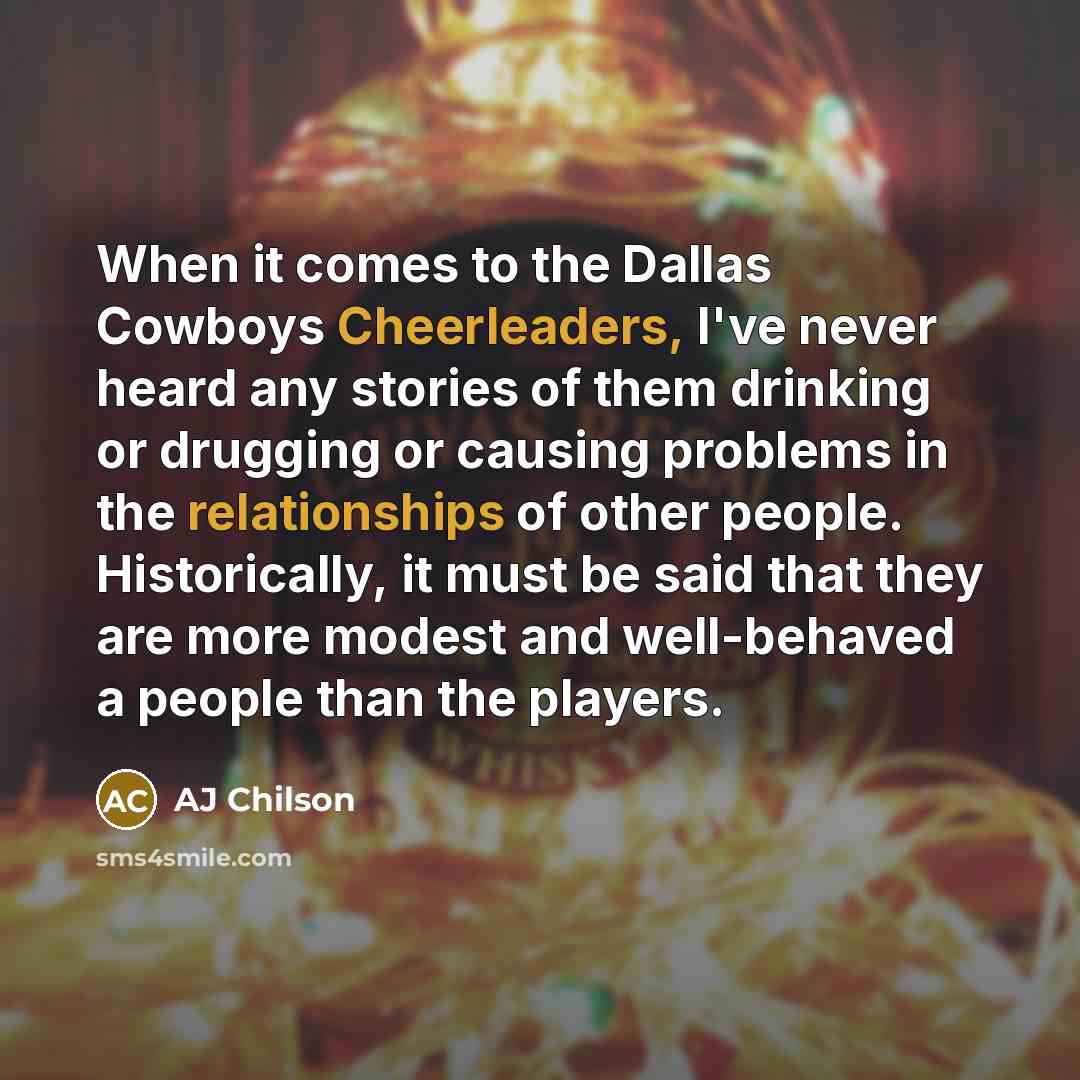 “When it comes to the Dallas Cowboys Cheerleaders, I've never heard any stories of them drinking or drugging or causing problems in the relationships of other people. Historically, it must be said that they are more modest and well-behaved a people than the players.” quote by AJ Chilson