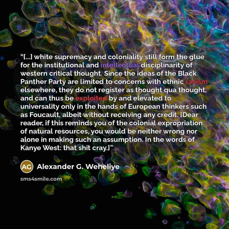 “[...] white supremacy and coloniality still form the glue for the institutional and intellectual disciplinarity of western critical thought. Since the ideas of the Black Panther Party are limited to concerns with ethnic racism elsewhere, they do not register as thought qua thought, and can thus be…” quote by Alexander G. Weheliye