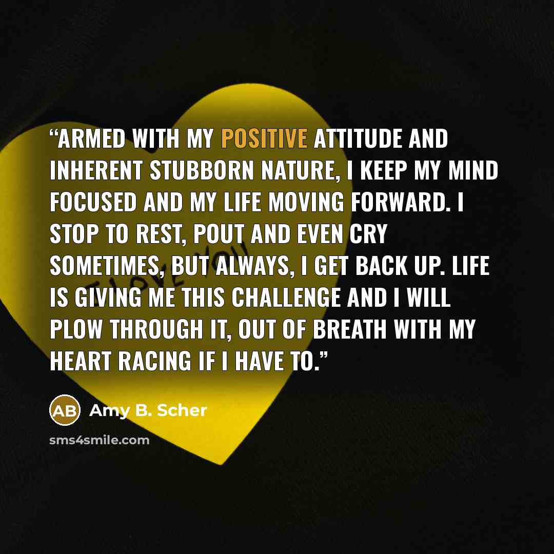 “Armed with my positive attitude and inherent stubborn nature, I keep my mind focused and my life moving forward. I stop to rest, pout and even cry sometimes, but always, I get back up. Life is giving me this challenge and I will plow through it, out of breath with my heart racing if I have to.” quote by Amy B. Scher