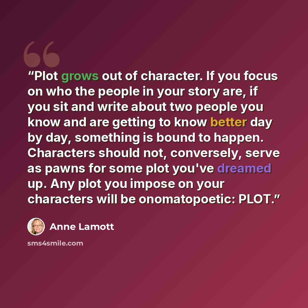 “Plot grows out of character. If you focus on who the people in your story are, if you sit and write about two people you know and are getting to know better day by day, something is bound to happen. Characters should not, conversely, serve as pawns for some plot you've dreamed up. Any plot you…” quote by Anne Lamott