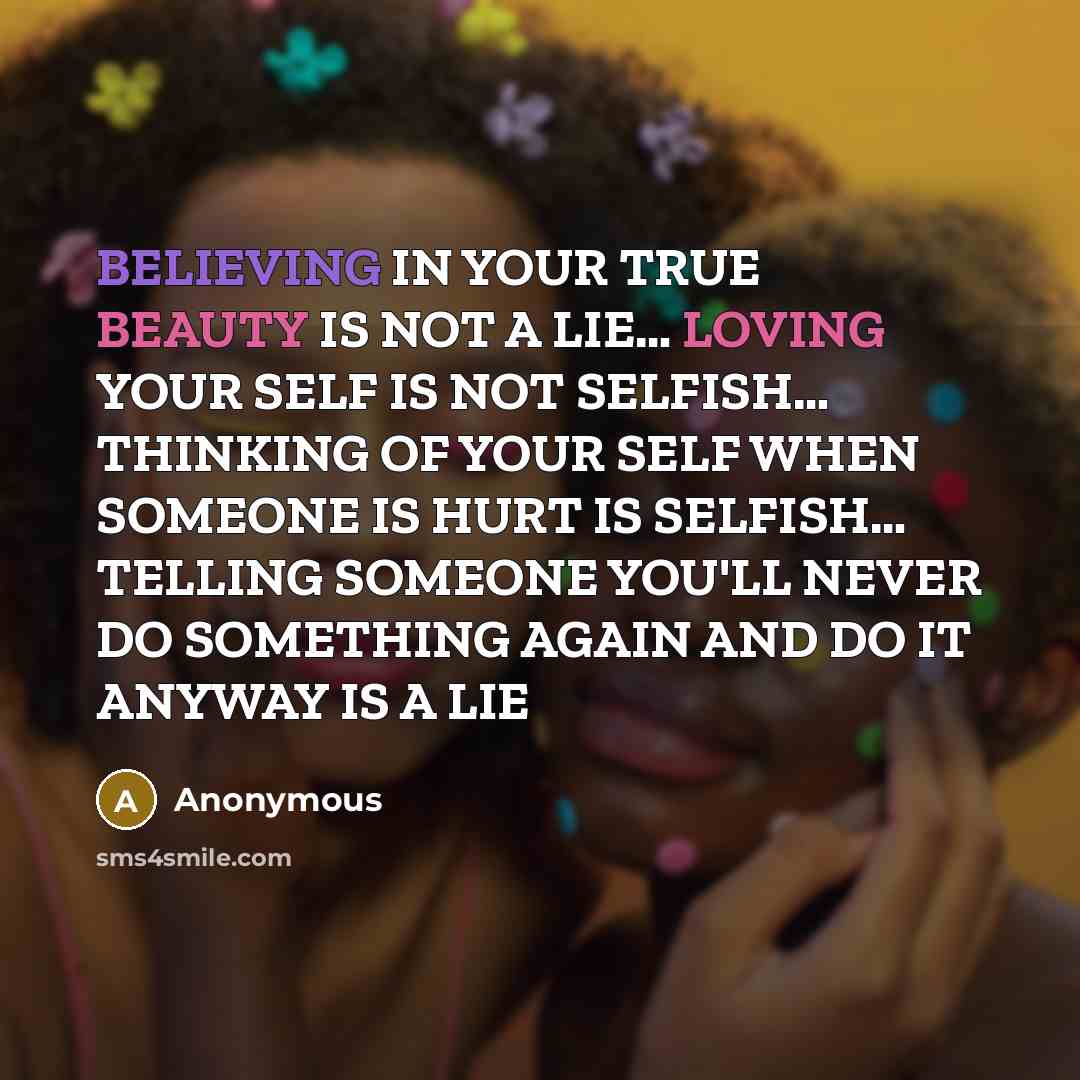 “BELIEVING IN YOUR TRUE BEAUTY IS NOT A LIE… LOVING YOUR SELF IS NOT SELFISH… THINKING OF YOUR SELF WHEN SOMEONE IS HURT IS SELFISH… TELLING SOMEONE YOU'LL NEVER DO SOMETHING AGAIN AND DO IT ANYWAY IS A LIE” quote by Anonymous