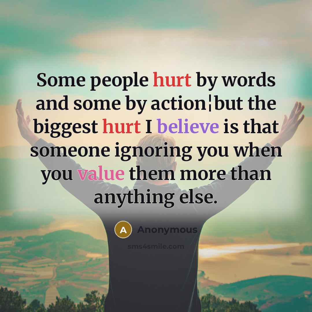 “Some people hurt by words and some by action¦but the biggest hurt I believe is that someone ignoring you when you value them more than anything else.” quote by Anonymous