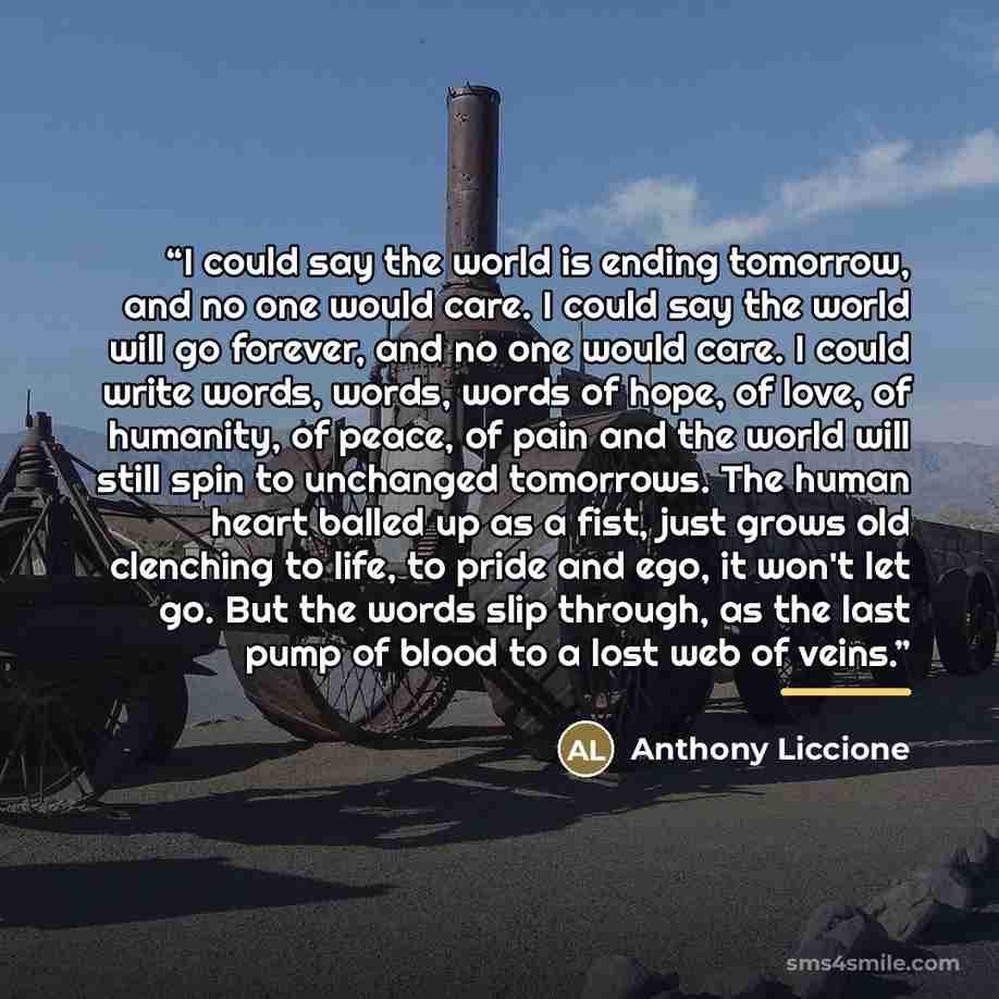 “I could say the world is ending tomorrow, and no one would care. I could say the world will go forever, and no one would care. I could write words, words, words of hope, of love, of humanity, of peace, of pain and the world will still spin to unchanged tomorrows. The human heart balled up as a…” quote by Anthony Liccione