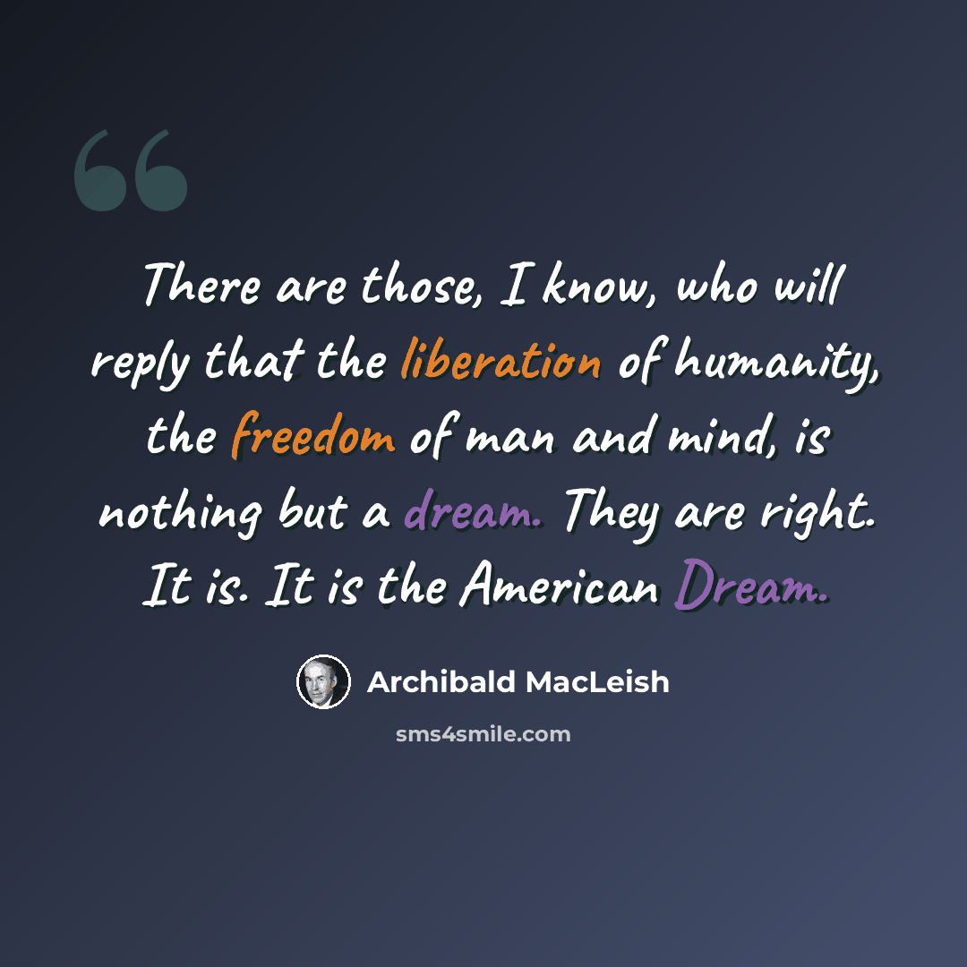“There are those, I know, who will reply that the liberation of humanity, the freedom of man and mind, is nothing but a dream. They are right. It is. It is the American Dream.” quote by Archibald MacLeish