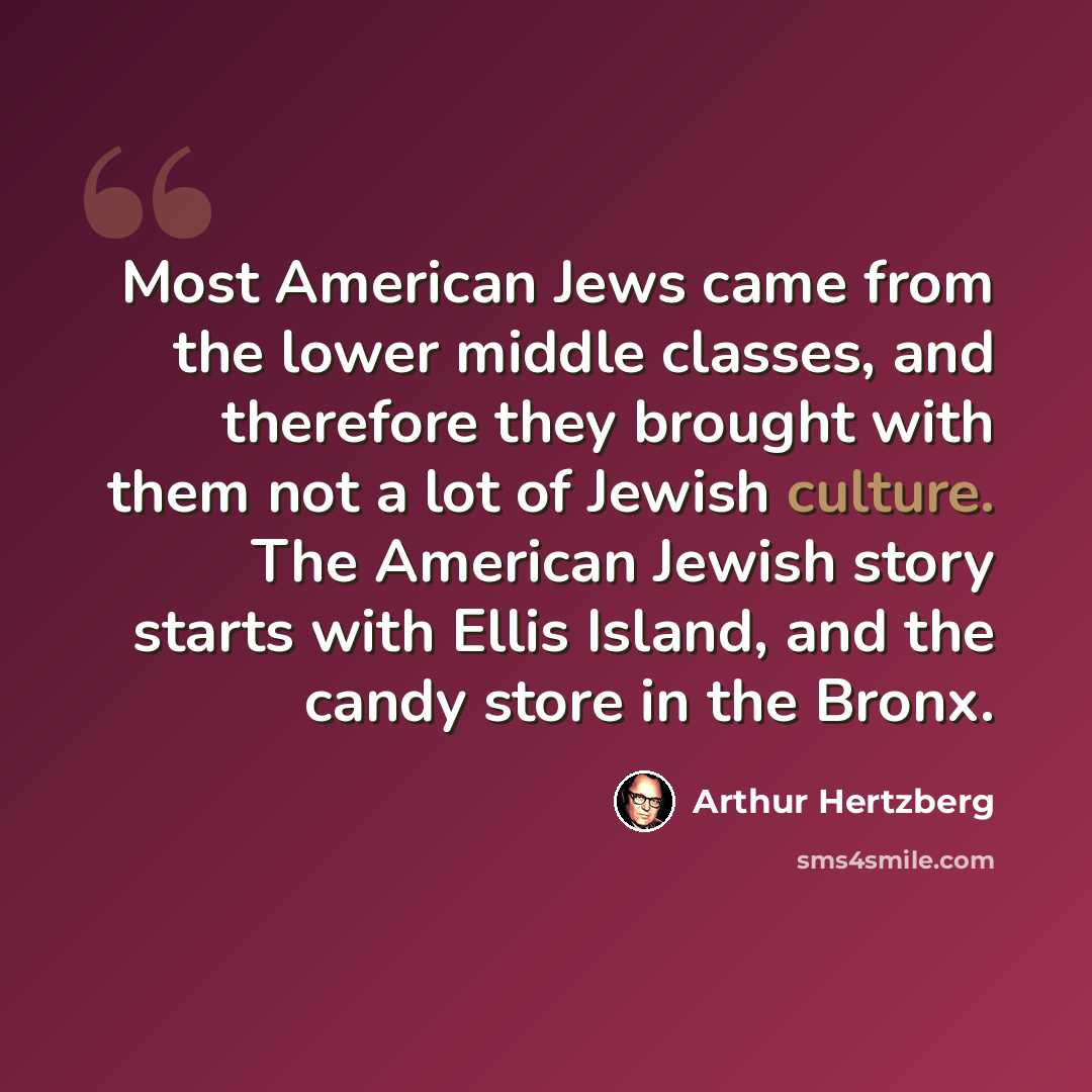 “Most American Jews came from the lower middle classes, and therefore they brought with them not a lot of Jewish culture. The American Jewish story starts with Ellis Island, and the candy store in the Bronx.” quote by Arthur Hertzberg