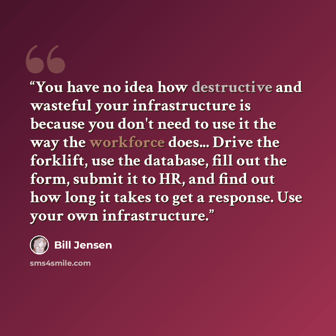 “You have no idea how destructive and wasteful your infrastructure is because you don't need to use it the way the workforce does... Drive the forklift, use the database, fill out the form, submit it to HR, and find out how long it takes to get a response. Use your own infrastructure.” quote by Bill Jensen