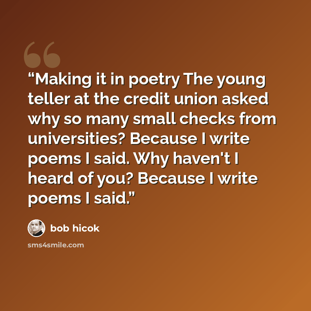 “Making it in poetry The young teller at the credit union asked why so many small checks from universities? Because I write poems I said. Why haven't I heard of you? Because I write poems I said.” quote by Bob Hicok