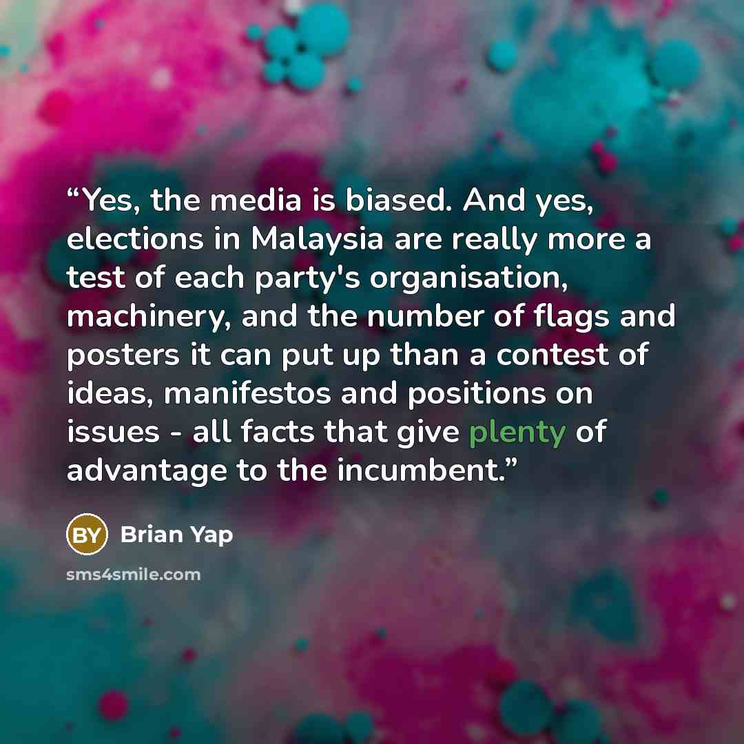 “Yes, the media is biased. And yes, elections in Malaysia are really more a test of each party's organisation, machinery, and the number of flags and posters it can put up than a contest of ideas, manifestos and positions on issues - all facts that give plenty of advantage to the incumbent.” quote by Brian Yap