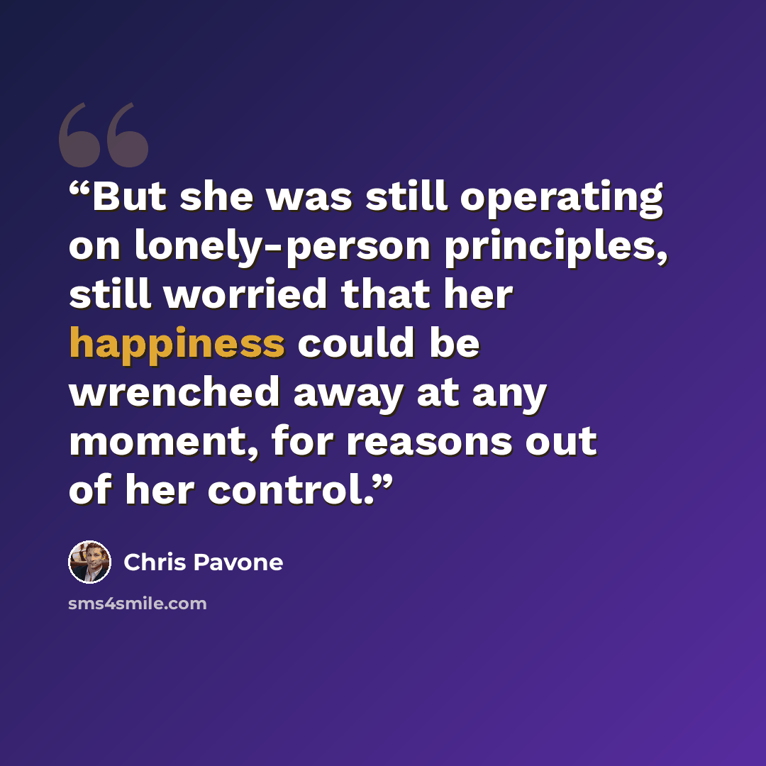 “But she was still operating on lonely-person principles, still worried that her happiness could be wrenched away at any moment, for reasons out of her control.” quote by Chris Pavone