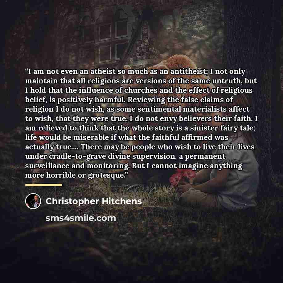 “I am not even an atheist so much as an antitheist; I not only maintain that all religions are versions of the same untruth, but I hold that the influence of churches and the effect of religious belief, is positively harmful. Reviewing the false claims of religion I do not wish, as some sentimental…” quote by Christopher Hitchens