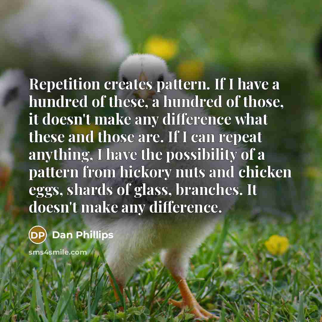 “Repetition creates pattern. If I have a hundred of these, a hundred of those, it doesn't make any difference what these and those are. If I can repeat anything, I have the possibility of a pattern from hickory nuts and chicken eggs, shards of glass, branches. It doesn't make any difference.” quote by Dan Phillips