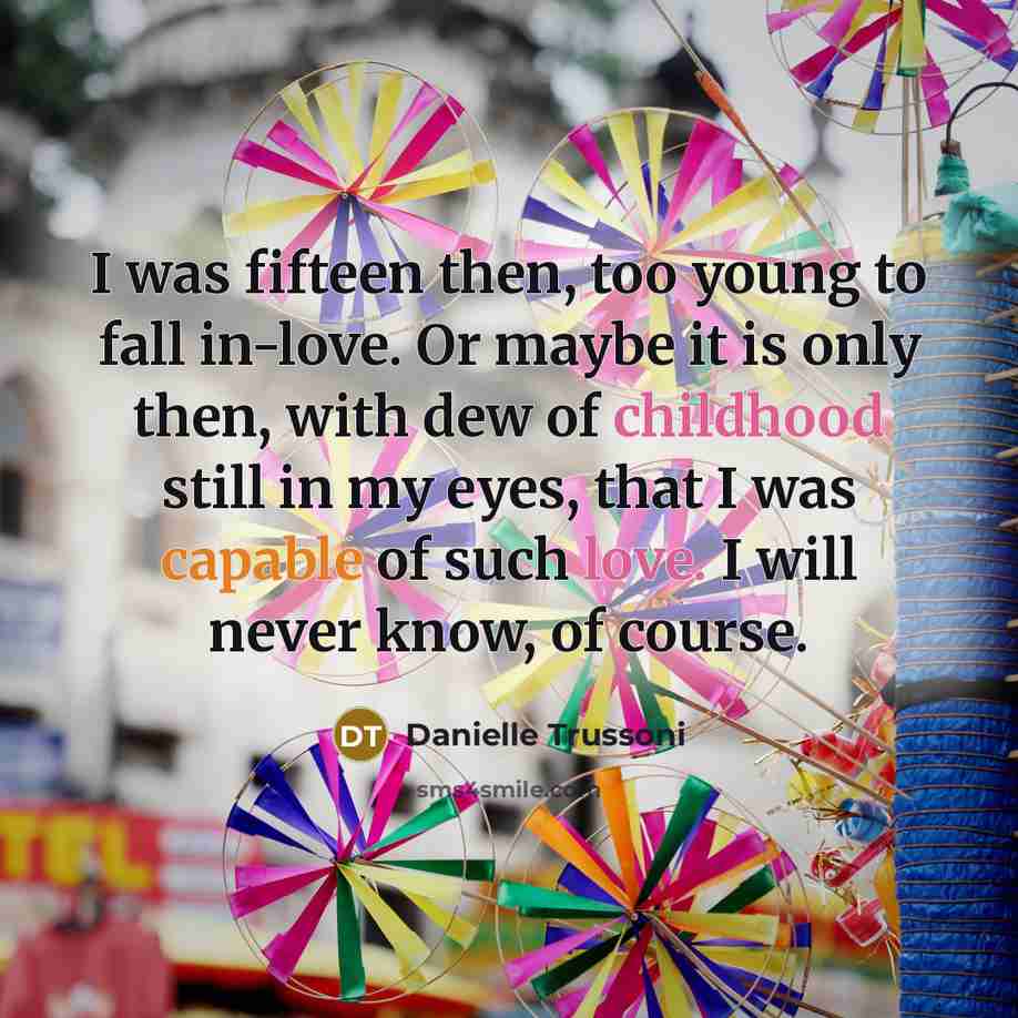 “I was fifteen then, too young to fall in-love. Or maybe it is only then, with dew of childhood still in my eyes, that I was capable of such love. I will never know, of course.” quote by Danielle Trussoni