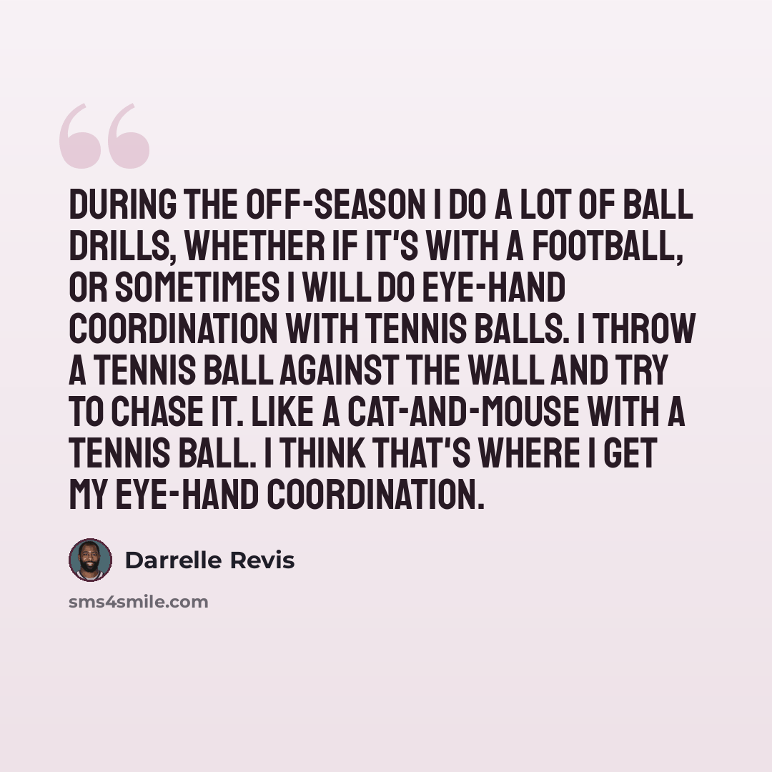 “During the off-season I do a lot of ball drills, whether if it's with a football, or sometimes I will do eye-hand coordination with tennis balls. I throw a tennis ball against the wall and try to chase it. Like a cat-and-mouse with a tennis ball. I think that's where I get my eye-hand coordination.” quote by Darrelle Revis