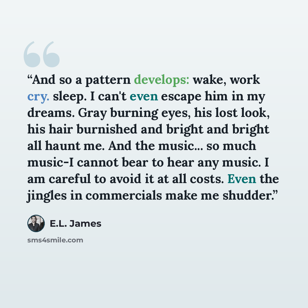 “And so a pattern develops: wake, work cry. sleep. I can't even escape him in my dreams. Gray burning eyes, his lost look, his hair burnished and bright and bright all haunt me. And the music... so much music-I cannot bear to hear any music. I am careful to avoid it at all costs. Even the jingles…” quote by E.L. James