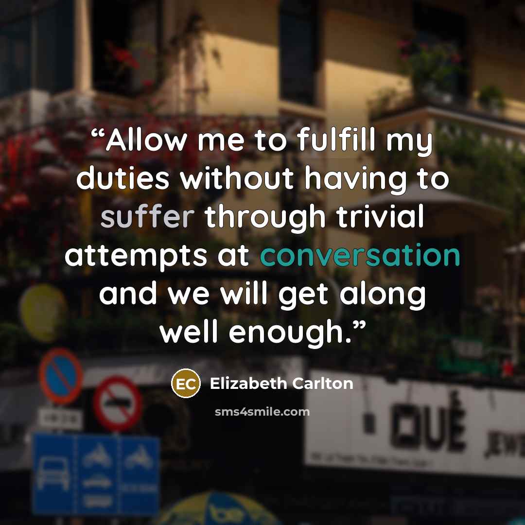 “Allow me to fulfill my duties without having to suffer through trivial attempts at conversation and we will get along well enough.” quote by Elizabeth Carlton