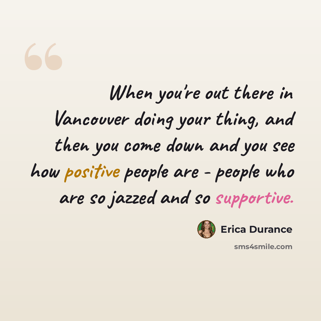 “When you're out there in Vancouver doing your thing, and then you come down and you see how positive people are - people who are so jazzed and so supportive.” quote by Erica Durance