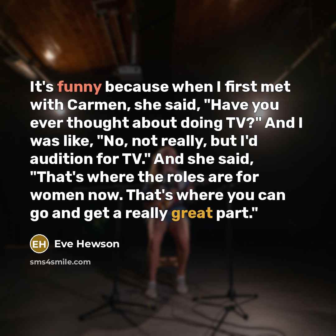 “It's funny because when I first met with Carmen, she said, "Have you ever thought about doing TV?" And I was like, "No, not really, but I'd audition for TV." And she said, "That's where the roles are for women now. That's where you can go and get a really great part."” quote by Eve Hewson