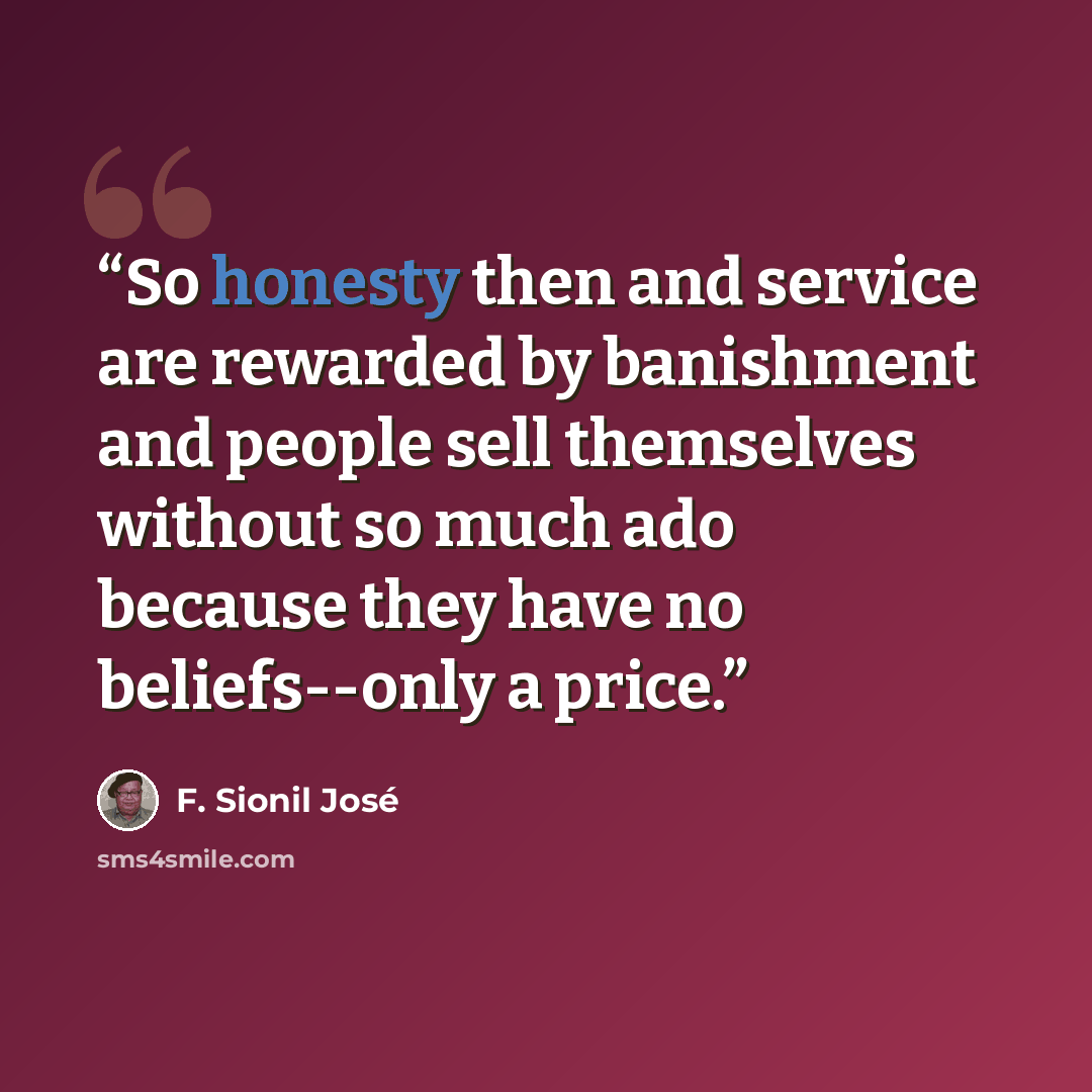 “So honesty then and service are rewarded by banishment and people sell themselves without so much ado because they have no beliefs--only a price.” quote by F. Sionil José