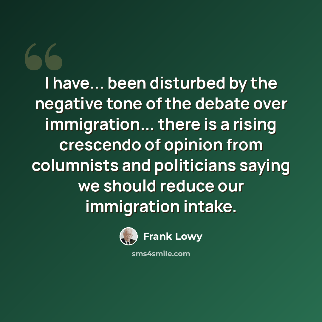 “I have... been disturbed by the negative tone of the debate over immigration... there is a rising crescendo of opinion from columnists and politicians saying we should reduce our immigration intake.” quote by Frank Lowy