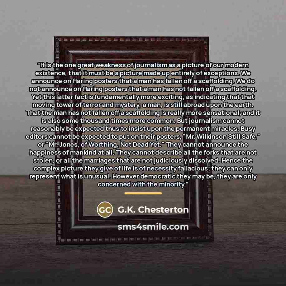 “It is the one great weakness of journalism as a picture of our modern existence, that it must be a picture made up entirely of exceptions. We announce on flaring posters that a man has fallen off a scaffolding. We do not announce on flaring posters that a man has not fallen off a scaffolding. Yet…” quote by G.K. Chesterton