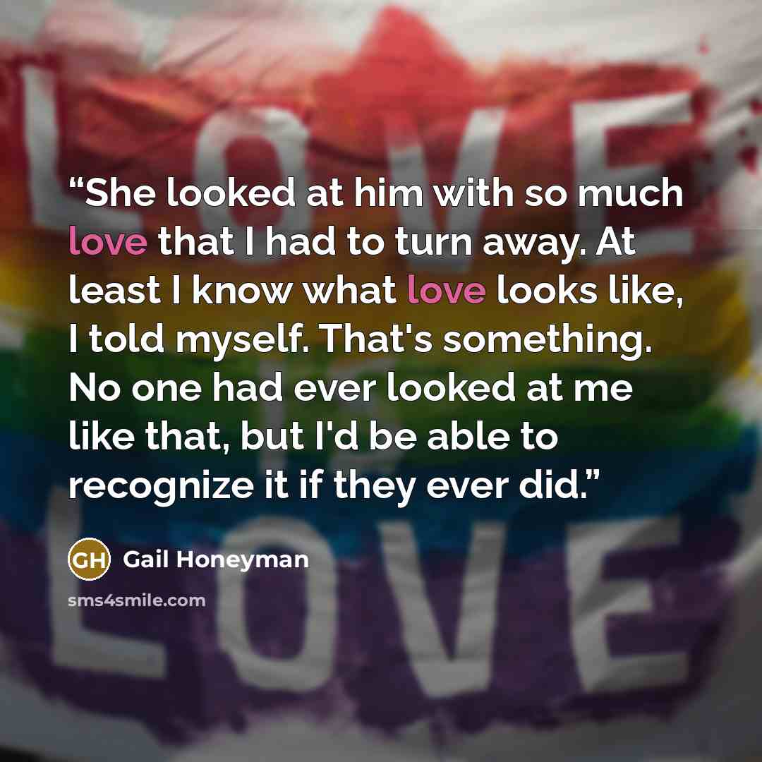 “She looked at him with so much love that I had to turn away. At least I know what love looks like, I told myself. That's something. No one had ever looked at me like that, but I'd be able to recognize it if they ever did.” quote by Gail Honeyman