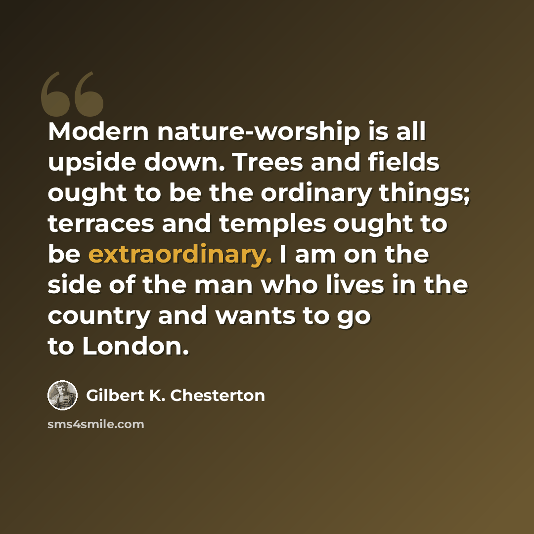 “Modern nature-worship is all upside down. Trees and fields ought to be the ordinary things; terraces and temples ought to be extraordinary. I am on the side of the man who lives in the country and wants to go to London.” quote by Gilbert K. Chesterton