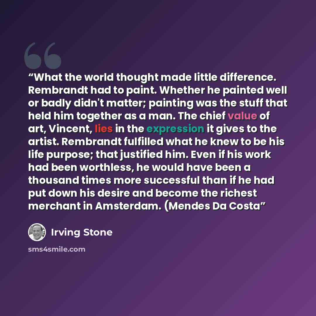 “What the world thought made little difference. Rembrandt had to paint. Whether he painted well or badly didn't matter; painting was the stuff that held him together as a man. The chief value of art, Vincent, lies in the expression it gives to the artist. Rembrandt fulfilled what he knew to be his…” quote by Irving Stone