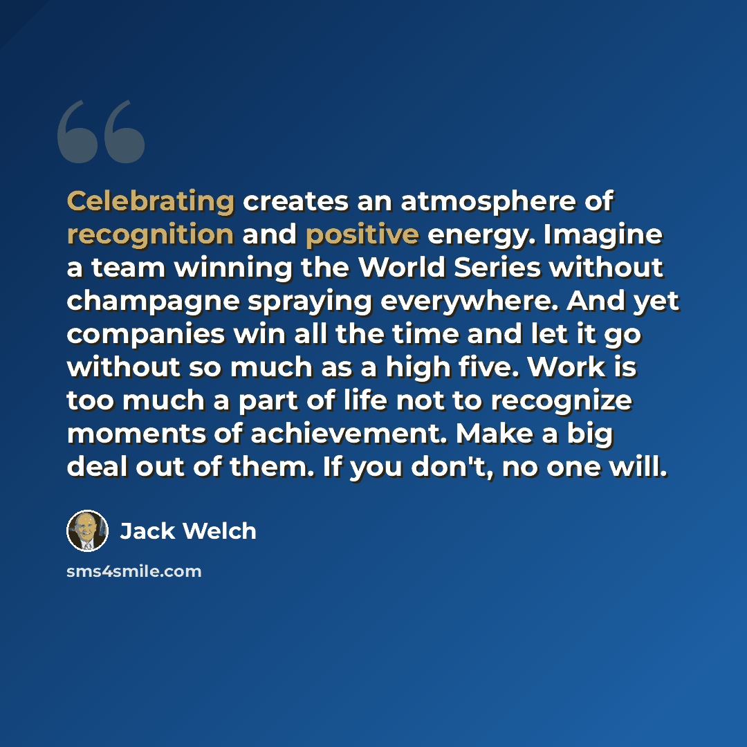 “Celebrating creates an atmosphere of recognition and positive energy. Imagine a team winning the World Series without champagne spraying everywhere. And yet companies win all the time and let it go without so much as a high five. Work is too much a part of life not to recognize moments of…” quote by Jack Welch