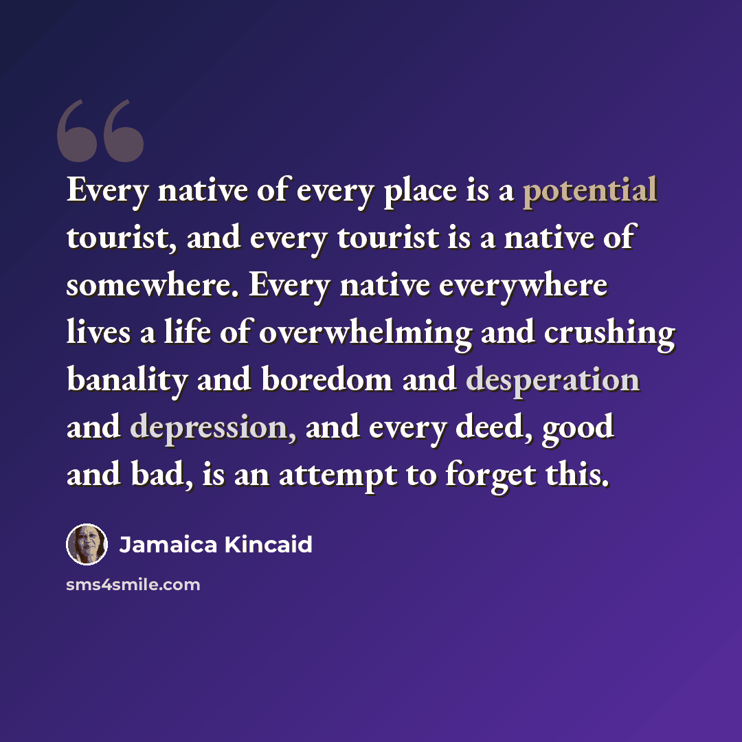 “Every native of every place is a potential tourist, and every tourist is a native of somewhere. Every native everywhere lives a life of overwhelming and crushing banality and boredom and desperation and depression, and every deed, good and bad, is an attempt to forget this.” quote by Jamaica Kincaid
