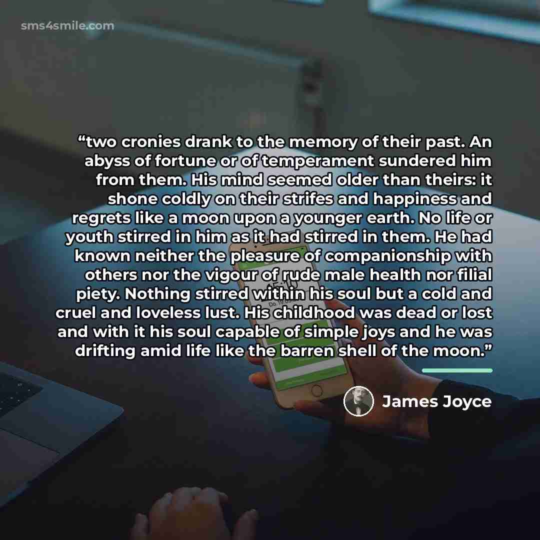 “two cronies drank to the memory of their past. An abyss of fortune or of temperament sundered him from them. His mind seemed older than theirs: it shone coldly on their strifes and happiness and regrets like a moon upon a younger earth. No life or youth stirred in him as it had stirred in them. He…” quote by James Joyce