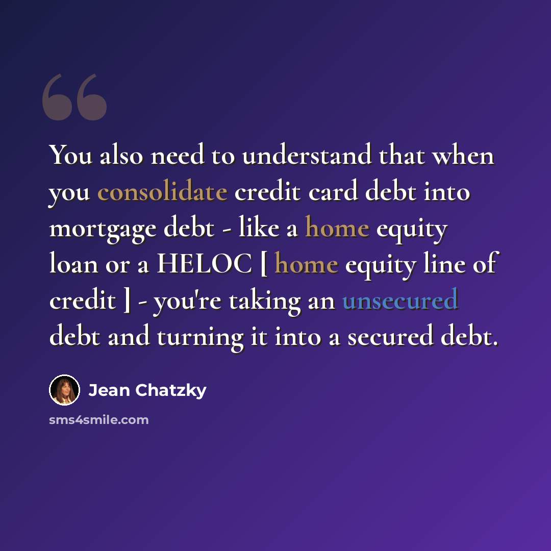 “You also need to understand that when you consolidate credit card debt into mortgage debt - like a home equity loan or a HELOC [ home equity line of credit ] - you're taking an unsecured debt and turning it into a secured debt.” quote by Jean Chatzky