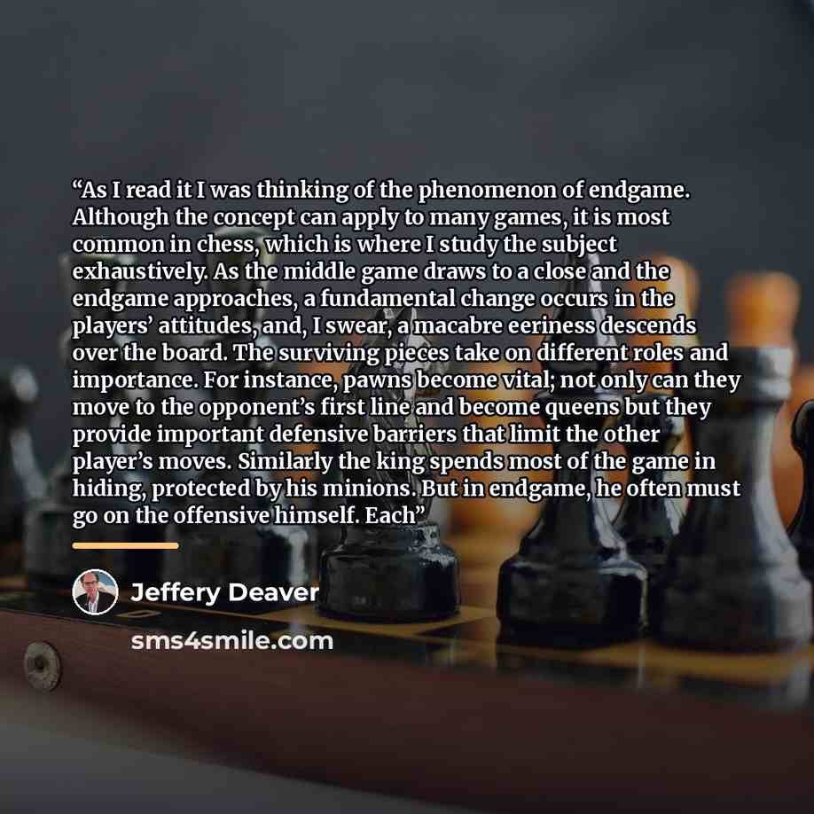 “As I read it I was thinking of the phenomenon of endgame. Although the concept can apply to many games, it is most common in chess, which is where I study the subject exhaustively. As the middle game draws to a close and the endgame approaches, a fundamental change occurs in the players’…” quote by Jeffery Deaver